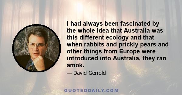 I had always been fascinated by the whole idea that Australia was this different ecology and that when rabbits and prickly pears and other things from Europe were introduced into Australia, they ran amok.