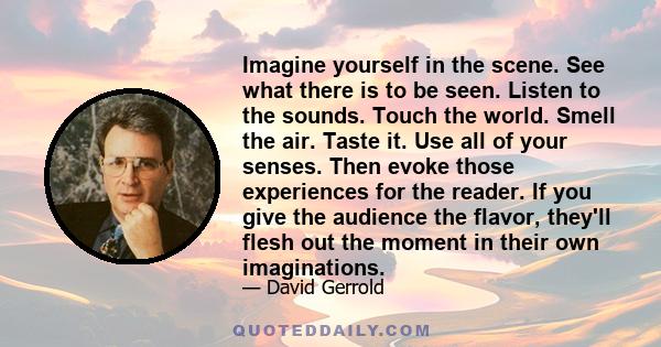 Imagine yourself in the scene. See what there is to be seen. Listen to the sounds. Touch the world. Smell the air. Taste it. Use all of your senses. Then evoke those experiences for the reader. If you give the audience