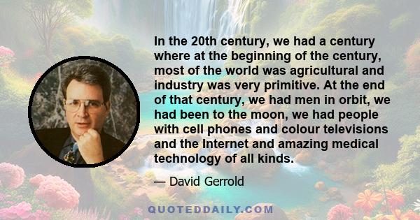 In the 20th century, we had a century where at the beginning of the century, most of the world was agricultural and industry was very primitive. At the end of that century, we had men in orbit, we had been to the moon,