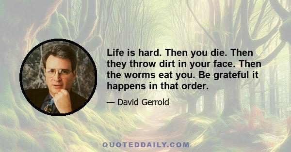 Life is hard. Then you die. Then they throw dirt in your face. Then the worms eat you. Be grateful it happens in that order.