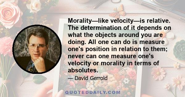 Morality—like velocity—is relative. The determination of it depends on what the objects around you are doing. All one can do is measure one's position in relation to them; never can one measure one's velocity or