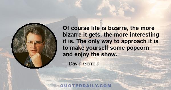 Of course life is bizarre, the more bizarre it gets, the more interesting it is. The only way to approach it is to make yourself some popcorn and enjoy the show.