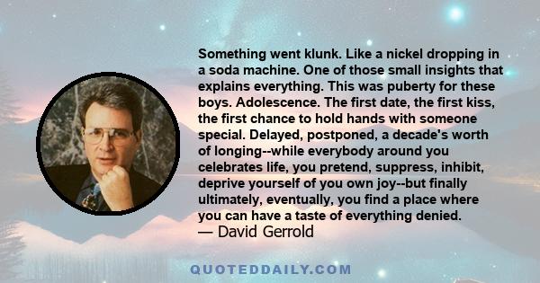 Something went klunk. Like a nickel dropping in a soda machine. One of those small insights that explains everything. This was puberty for these boys. Adolescence. The first date, the first kiss, the first chance to