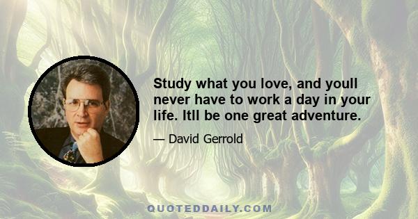 Study what you love, and youll never have to work a day in your life. Itll be one great adventure.