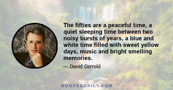 The fifties are a peaceful time, a quiet sleeping time between two noisy bursts of years, a blue and white time filled with sweet yellow days, music and bright smelling memories.