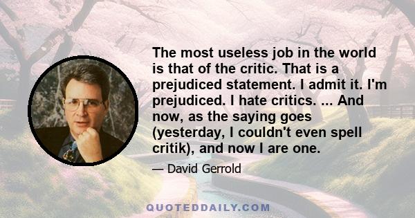 The most useless job in the world is that of the critic. That is a prejudiced statement. I admit it. I'm prejudiced. I hate critics. ... And now, as the saying goes (yesterday, I couldn't even spell critik), and now I