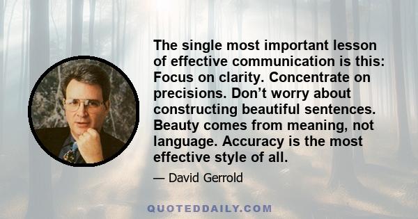 The single most important lesson of effective communication is this: Focus on clarity. Concentrate on precisions. Don’t worry about constructing beautiful sentences. Beauty comes from meaning, not language. Accuracy is