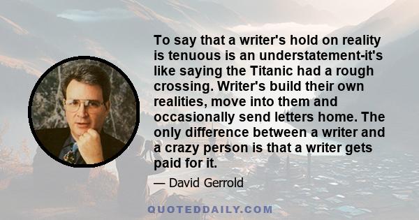 To say that a writer's hold on reality is tenuous is an understatement-it's like saying the Titanic had a rough crossing. Writer's build their own realities, move into them and occasionally send letters home. The only