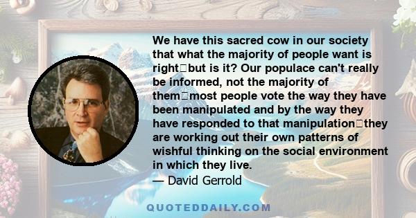 We have this sacred cow in our society that what the majority of people want is rightbut is it? Our populace can't really be informed, not the majority of themmost people vote the way they have been manipulated and by 