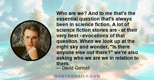 Who are we? And to me that's the essential question that's always been in science fiction. A lot of science fiction stories are - at their very best - evocations of that question. When we look up at the night sky and