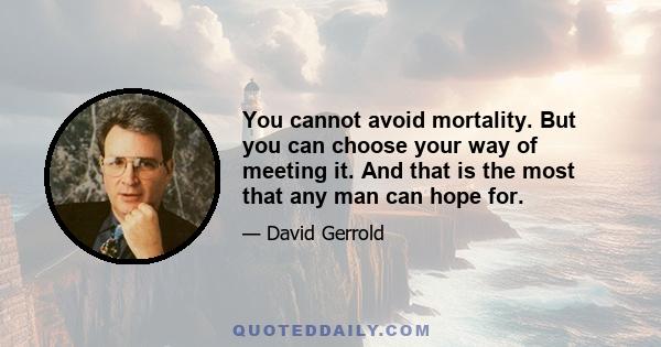 You cannot avoid mortality. But you can choose your way of meeting it. And that is the most that any man can hope for.