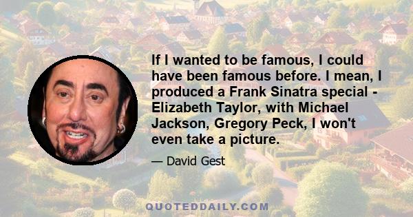 If I wanted to be famous, I could have been famous before. I mean, I produced a Frank Sinatra special - Elizabeth Taylor, with Michael Jackson, Gregory Peck, I won't even take a picture.