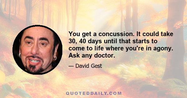 You get a concussion. It could take 30, 40 days until that starts to come to life where you're in agony. Ask any doctor.