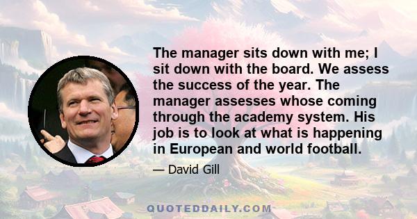 The manager sits down with me; I sit down with the board. We assess the success of the year. The manager assesses whose coming through the academy system. His job is to look at what is happening in European and world