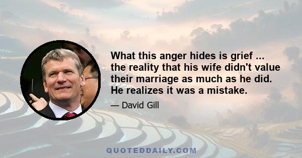 What this anger hides is grief ... the reality that his wife didn't value their marriage as much as he did. He realizes it was a mistake.