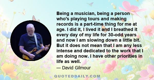 Being a musician, being a person who's playing tours and making records is a part-time thing for me at age. I did it, I lived it and I breathed it every day of my life for 30-odd years and now I am slowing down a little 