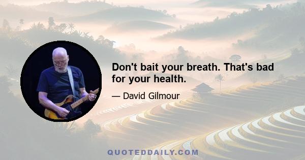 Don't bait your breath. That's bad for your health.