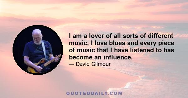 I am a lover of all sorts of different music. I love blues and every piece of music that I have listened to has become an influence.