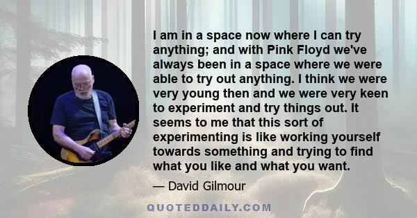 I am in a space now where I can try anything; and with Pink Floyd we've always been in a space where we were able to try out anything. I think we were very young then and we were very keen to experiment and try things