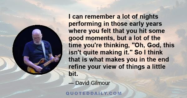 I can remember a lot of nights performing in those early years where you felt that you hit some good moments, but a lot of the time you're thinking, Oh, God, this isn't quite making it. So I think that is what makes you 