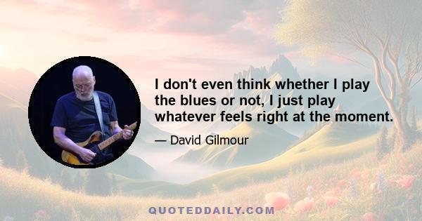 I don't even think whether I play the blues or not, I just play whatever feels right at the moment. I also will use any gadget or device that I find that helps me achieve the sort of sound on the guitar that I want to