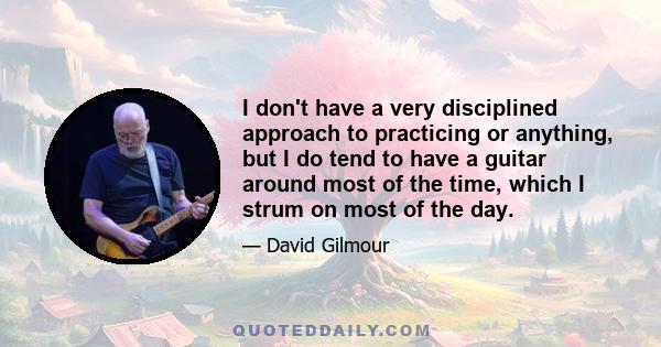 I don't have a very disciplined approach to practicing or anything, but I do tend to have a guitar around most of the time, which I strum on most of the day.