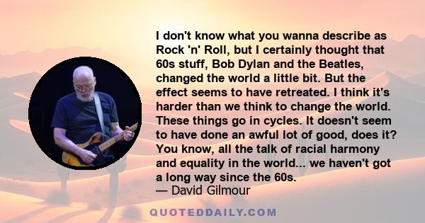 I don't know what you wanna describe as Rock 'n' Roll, but I certainly thought that 60s stuff, Bob Dylan and the Beatles, changed the world a little bit. But the effect seems to have retreated. I think it's harder than