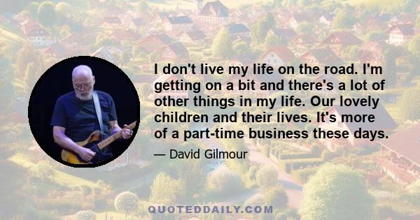 I don't live my life on the road. I'm getting on a bit and there's a lot of other things in my life. Our lovely children and their lives. It's more of a part-time business these days.