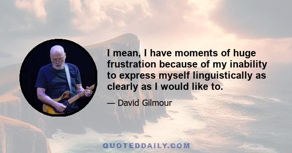 I mean, I have moments of huge frustration because of my inability to express myself linguistically as clearly as I would like to.