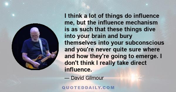 I think a lot of things do influence me, but the influence mechanism is as such that these things dive into your brain and bury themselves into your subconscious and you're never quite sure where and how they're going