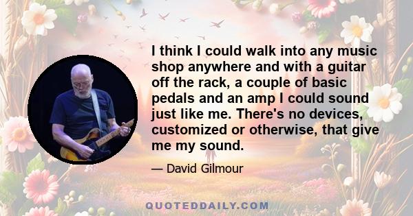 I think I could walk into any music shop anywhere and with a guitar off the rack, a couple of basic pedals and an amp I could sound just like me. There's no devices, customized or otherwise, that give me my sound.