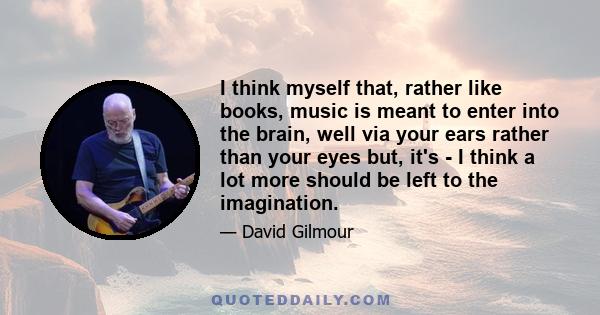 I think myself that, rather like books, music is meant to enter into the brain, well via your ears rather than your eyes but, it's - I think a lot more should be left to the imagination.