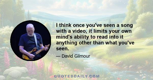 I think once you've seen a song with a video, it limits your own mind's ability to read into it anything other than what you've seen.