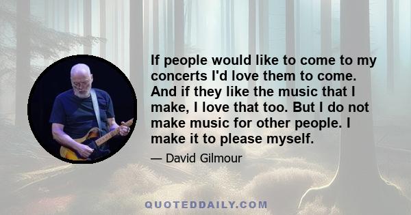 If people would like to come to my concerts I'd love them to come. And if they like the music that I make, I love that too. But I do not make music for other people. I make it to please myself.