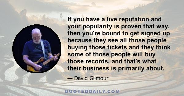 If you have a live reputation and your popularity is proven that way, then you're bound to get signed up because they see all those people buying those tickets and they think some of those people will buy those records, 