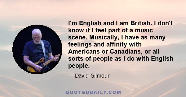 I'm English and I am British. I don't know if I feel part of a music scene. Musically, I have as many feelings and affinity with Americans or Canadians, or all sorts of people as I do with English people.