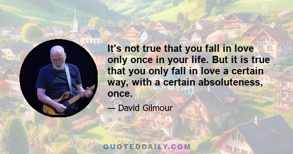 It's not true that you fall in love only once in your life. But it is true that you only fall in love a certain way, with a certain absoluteness, once.