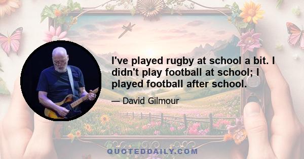 I've played rugby at school a bit. I didn't play football at school; I played football after school.