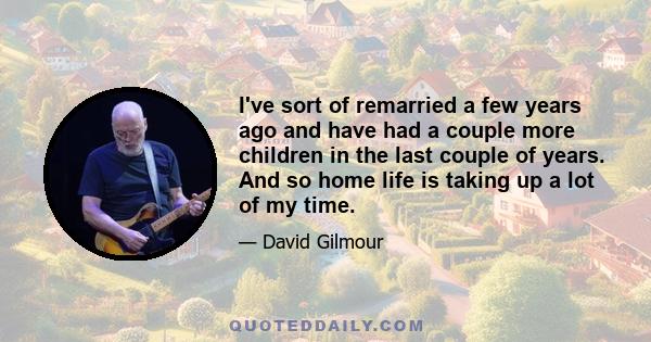 I've sort of remarried a few years ago and have had a couple more children in the last couple of years. And so home life is taking up a lot of my time.