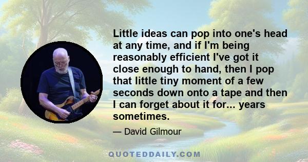 Little ideas can pop into one's head at any time, and if I'm being reasonably efficient I've got it close enough to hand, then I pop that little tiny moment of a few seconds down onto a tape and then I can forget about