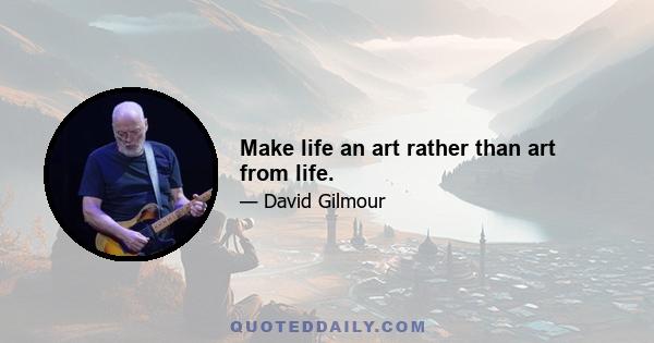 Make life an art rather than art from life.