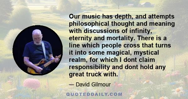 Our music has depth, and attempts philosophical thought and meaning with discussions of infinity, eternity and mortality. There is a line which people cross that turns it into some magical, mystical realm, for which I