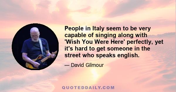 People in Italy seem to be very capable of singing along with 'Wish You Were Here' perfectly, yet it's hard to get someone in the street who speaks english.