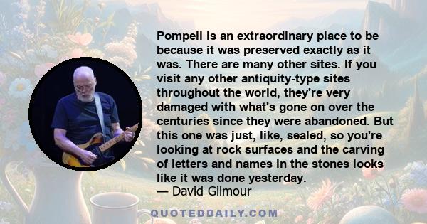 Pompeii is an extraordinary place to be because it was preserved exactly as it was. There are many other sites. If you visit any other antiquity-type sites throughout the world, they're very damaged with what's gone on