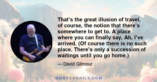 That’s the great illusion of travel, of course, the notion that there’s somewhere to get to. A place where you can finally say, Ah, I’ve arrived. (Of course there is no such place. There’s only a succession of waitings