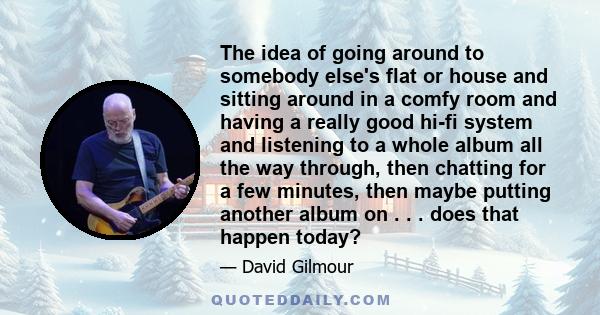 The idea of going around to somebody else's flat or house and sitting around in a comfy room and having a really good hi-fi system and listening to a whole album all the way through, then chatting for a few minutes,