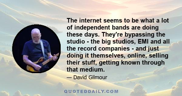 The internet seems to be what a lot of independent bands are doing these days. They're bypassing the studio - the big studios, EMI and all the record companies - and just doing it themselves, online, selling their