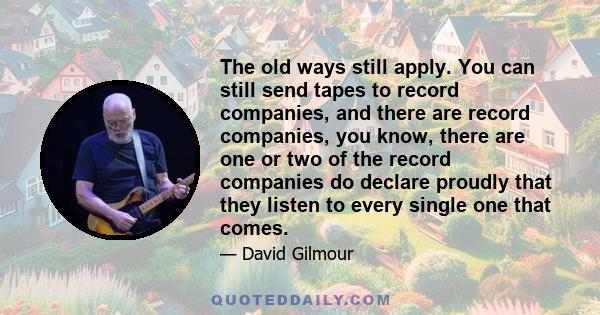 The old ways still apply. You can still send tapes to record companies, and there are record companies, you know, there are one or two of the record companies do declare proudly that they listen to every single one that 