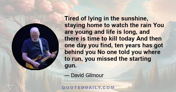 Tired of lying in the sunshine, staying home to watch the rain You are young and life is long, and there is time to kill today And then one day you find, ten years has got behind you No one told you where to run, you