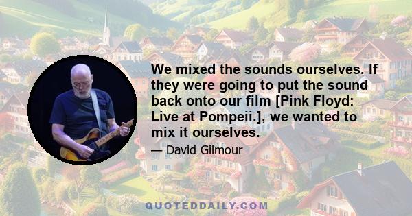 We mixed the sounds ourselves. If they were going to put the sound back onto our film [Pink Floyd: Live at Pompeii.], we wanted to mix it ourselves.